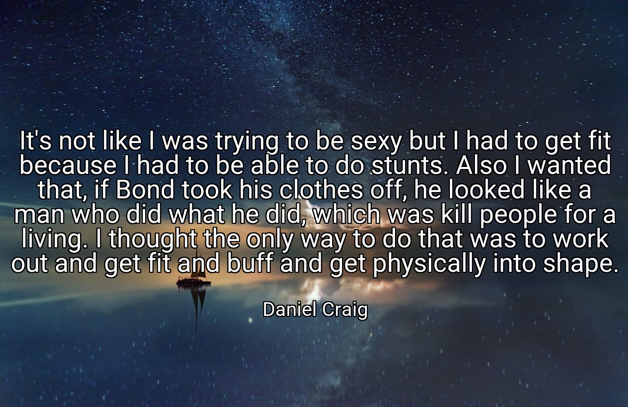 It's not like I was trying to be sexy but I had to get fit because I had to be able to do stunts. Also I wanted that, if Bond took his clothes off, he looked like a man who did what he did, which was kill people for a living. I thought the only way to do that was to work out and get fit and buff and get physically into shape. - Daniel Craig