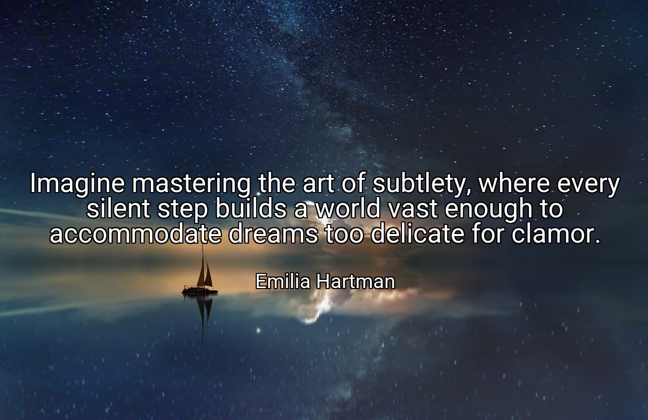 Imagine mastering the art of subtlety, where every silent step builds a world vast enough to accommodate dreams too delicate for clamor. - Emilia Hartman