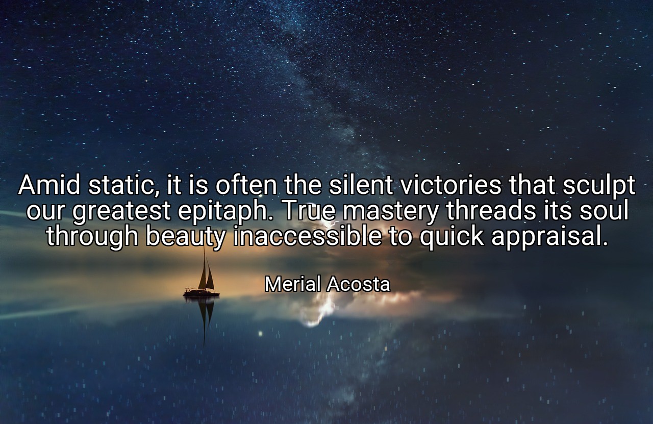 Amid static, it is often the silent victories that sculpt our greatest epitaph. True mastery threads its soul through beauty inaccessible to quick appraisal. - Merial Acosta