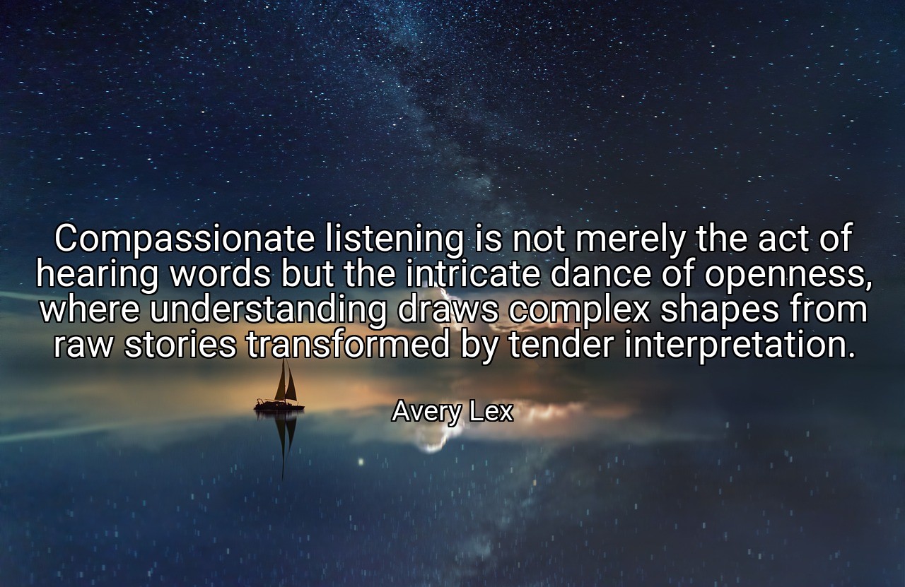 Compassionate listening is not merely the act of hearing words but the intricate dance of openness, where understanding draws complex shapes from raw stories transformed by tender interpretation. - Avery Lex