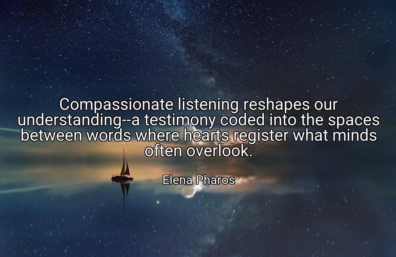 Compassionate listening reshapes our understanding--a testimony coded into the spaces between words where hearts register what minds often overlook. - Elena Pharos