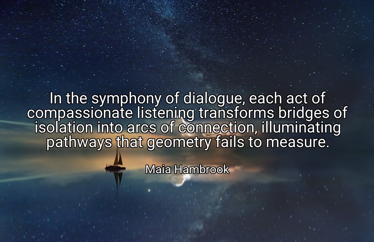 In the symphony of dialogue, each act of compassionate listening transforms bridges of isolation into arcs of connection, illuminating pathways that geometry fails to measure. - Maia Hambrook