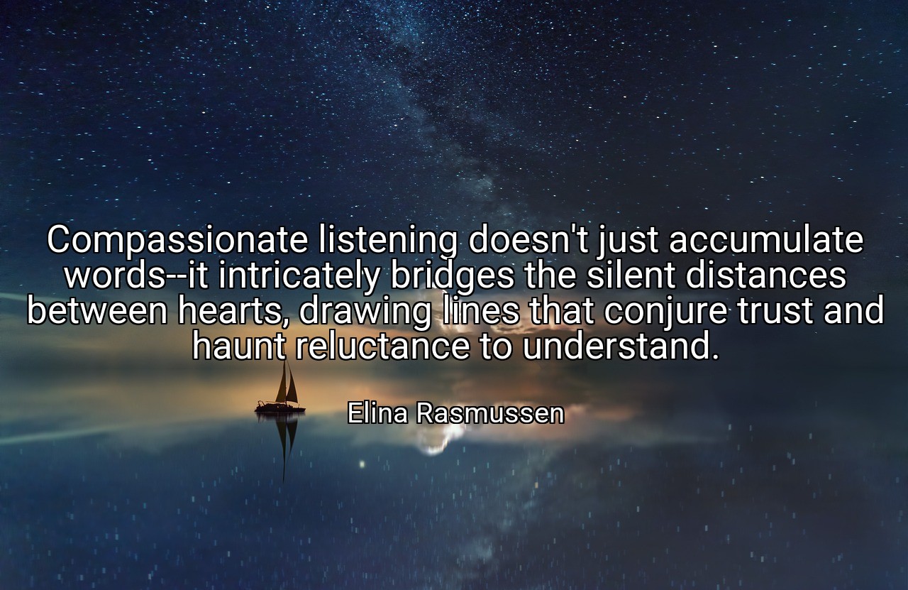Compassionate listening doesn't just accumulate words--it intricately bridges the silent distances between hearts, drawing lines that conjure trust and haunt reluctance to understand. - Elina Rasmussen
