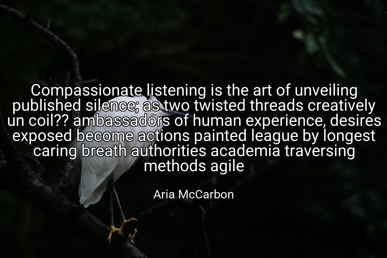 Compassionate listening is the art of unveiling published silence; as two twisted threads creatively un coil?? ambassadors of human experience, desires exposed become actions painted league by longest caring breath authorities academia traversing methods agile - Aria McCarbon