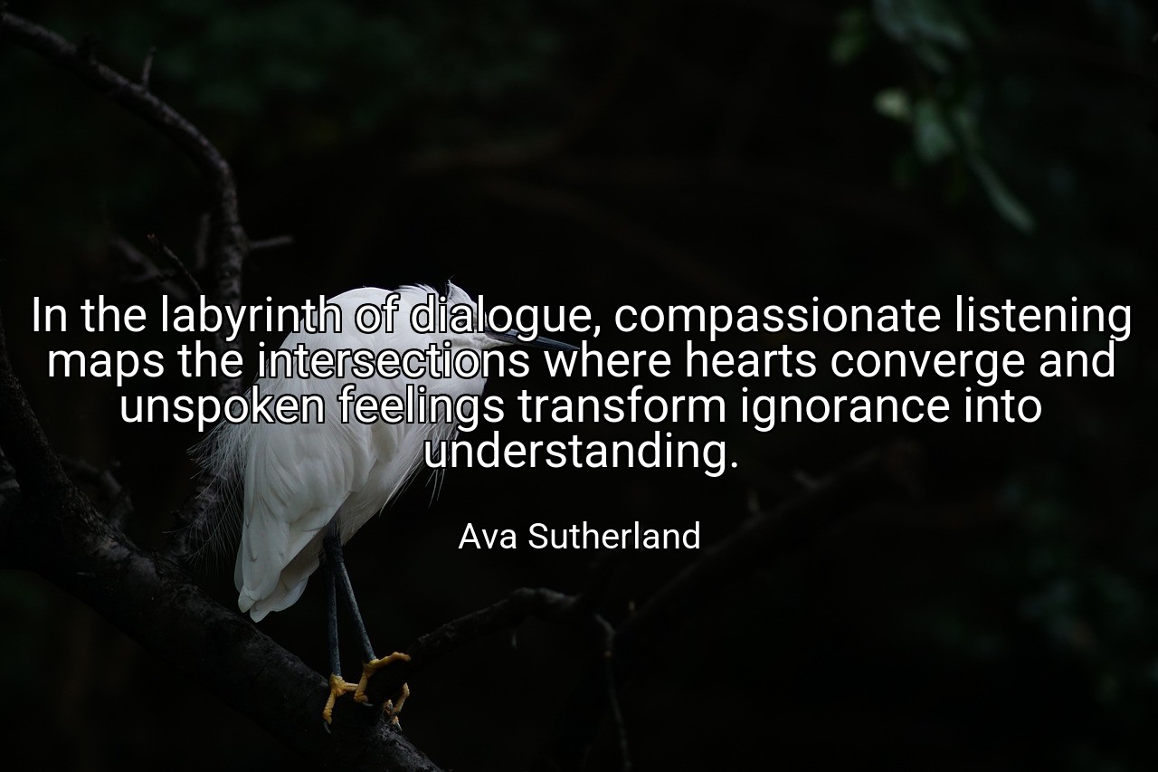 In the labyrinth of dialogue, compassionate listening maps the intersections where hearts converge and unspoken feelings transform ignorance into understanding. - Ava Sutherland