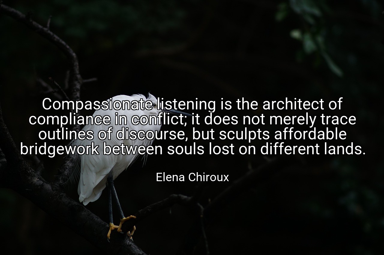 Compassionate listening is the architect of compliance in conflict; it does not merely trace outlines of discourse, but sculpts affordable bridgework between souls lost on different lands. - Elena Chiroux