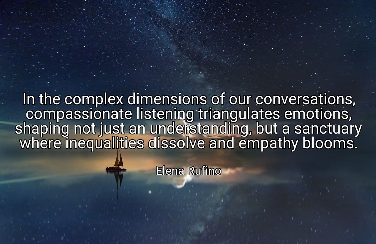 In the complex dimensions of our conversations, compassionate listening triangulates emotions, shaping not just an understanding, but a sanctuary where inequalities dissolve and empathy blooms. - Elena Rufino