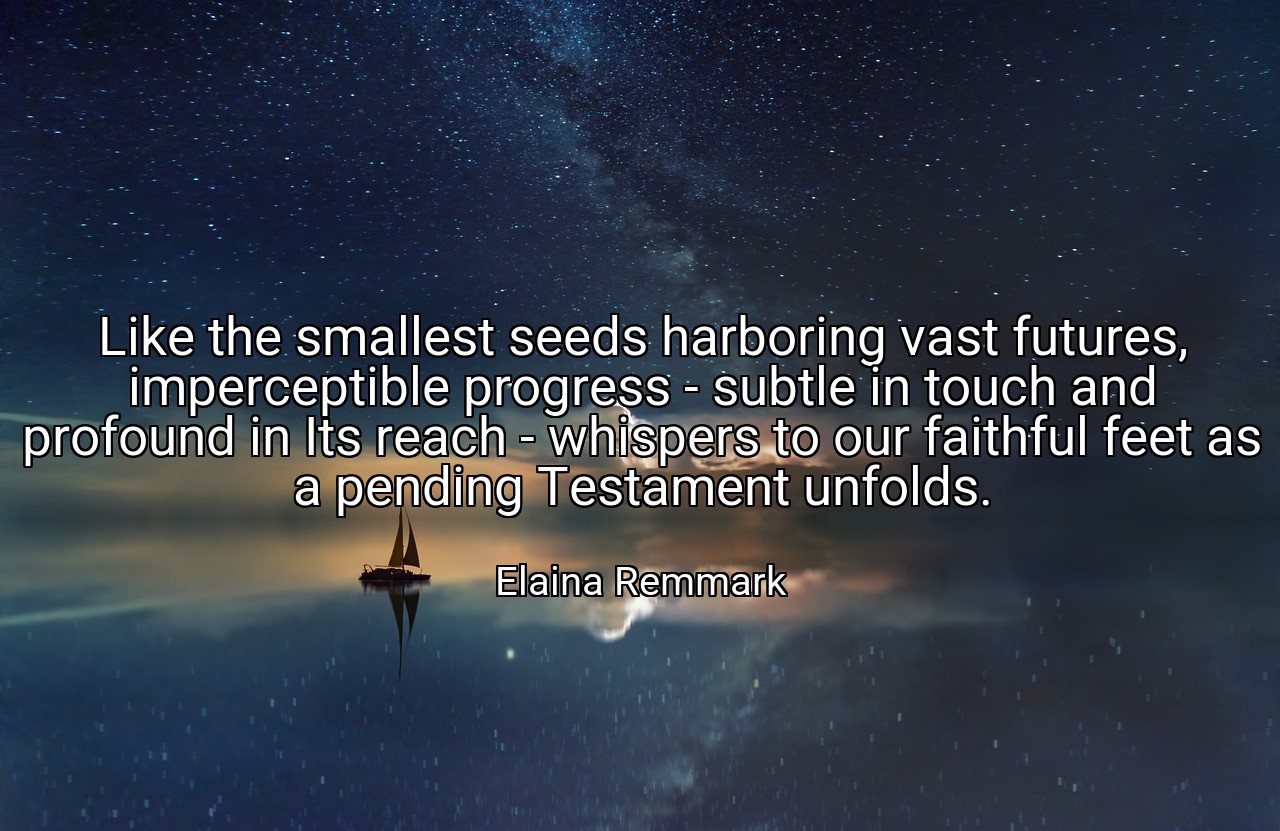 Like the smallest seeds harboring vast futures, imperceptible progress - subtle in touch and profound in Its reach - whispers to our faithful feet as a pending Testament unfolds. - Elaina Remmark