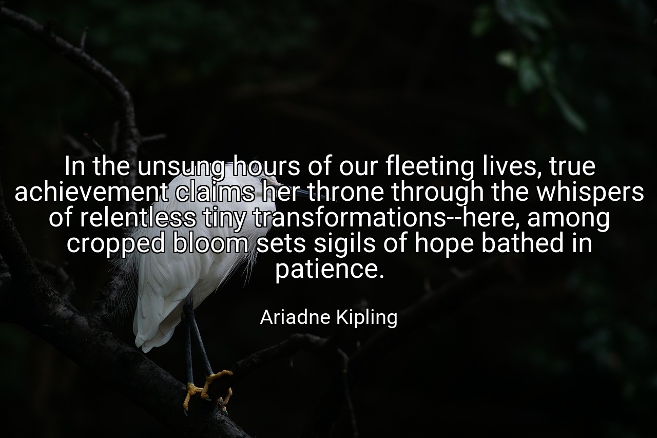 In the unsung hours of our fleeting lives, true achievement claims her throne through the whispers of relentless tiny transformations--here, among cropped bloom sets sigils of hope bathed in patience. - Ariadne Kipling