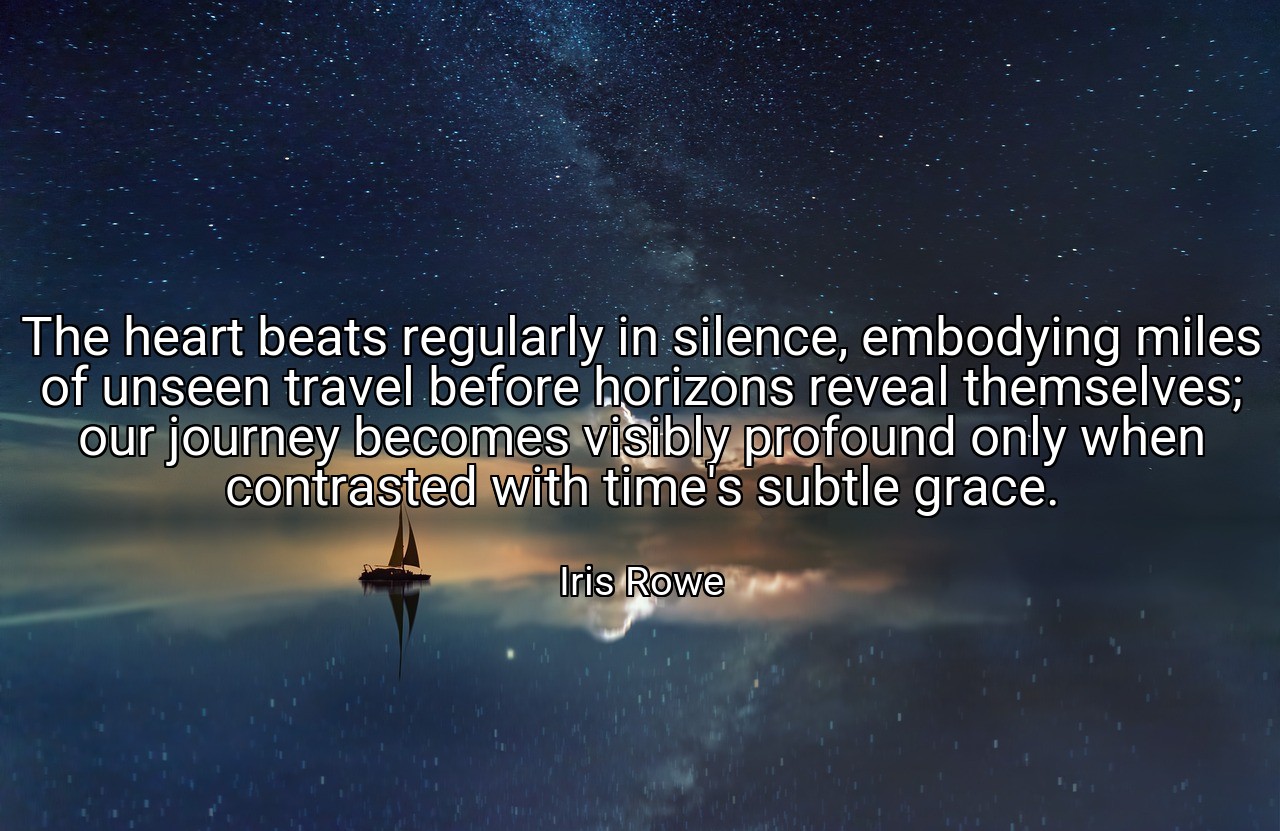 The heart beats regularly in silence, embodying miles of unseen travel before horizons reveal themselves; our journey becomes visibly profound only when contrasted with time's subtle grace. - Iris Rowe