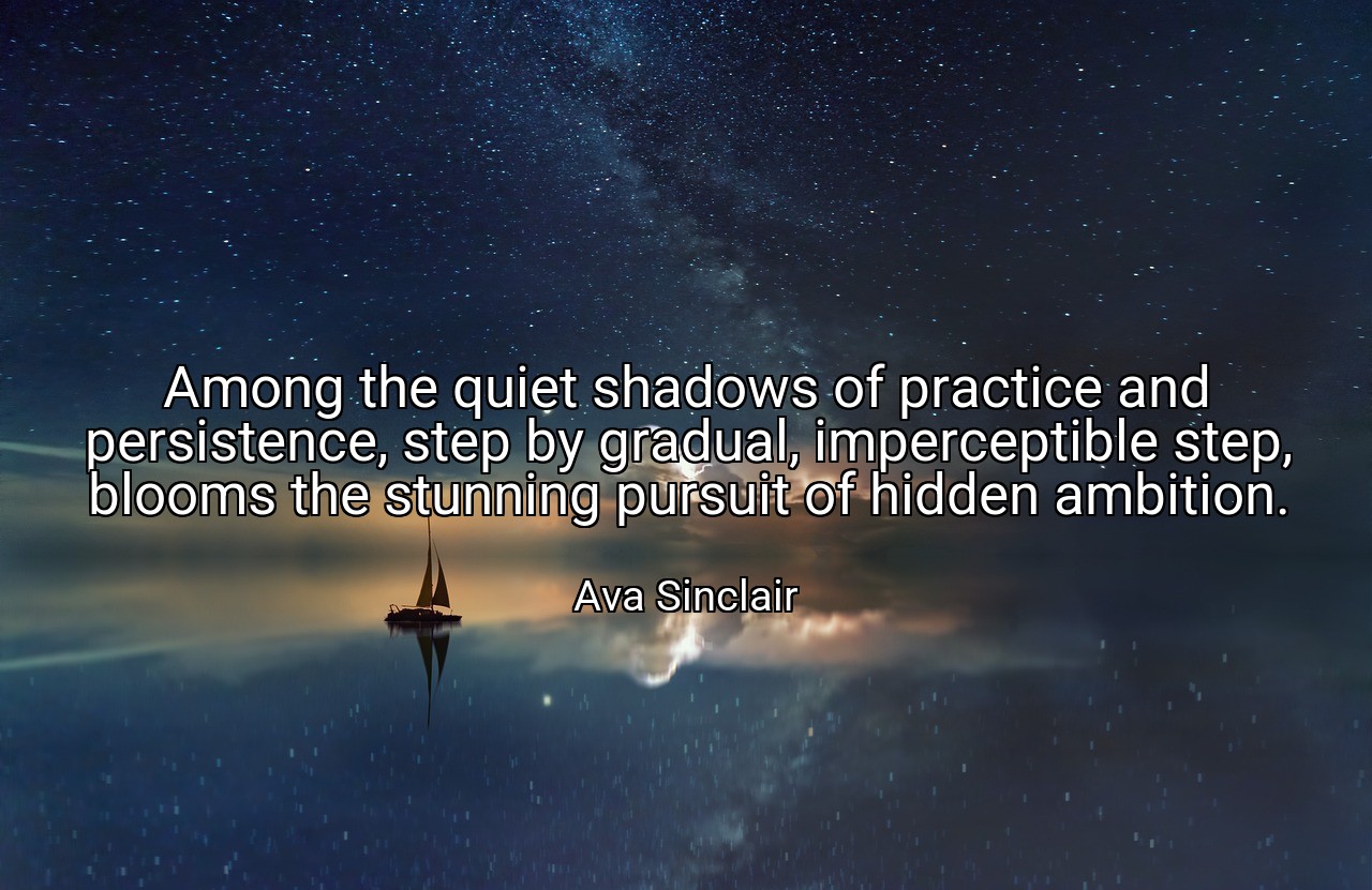 Among the quiet shadows of practice and persistence, step by gradual, imperceptible step, blooms the stunning pursuit of hidden ambition. - Ava Sinclair