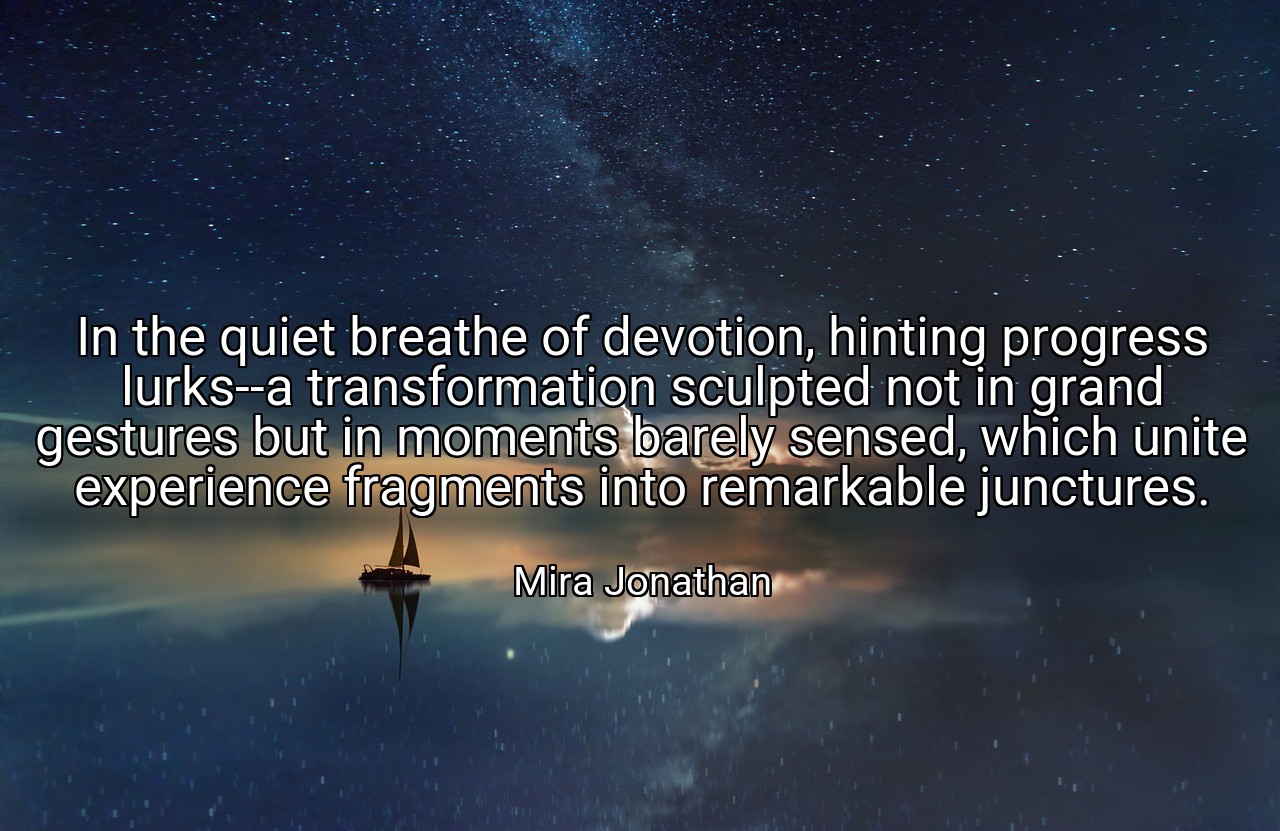 In the quiet breathe of devotion, hinting progress lurks--a transformation sculpted not in grand gestures but in moments barely sensed, which unite experience fragments into remarkable junctures. - Mira Jonathan