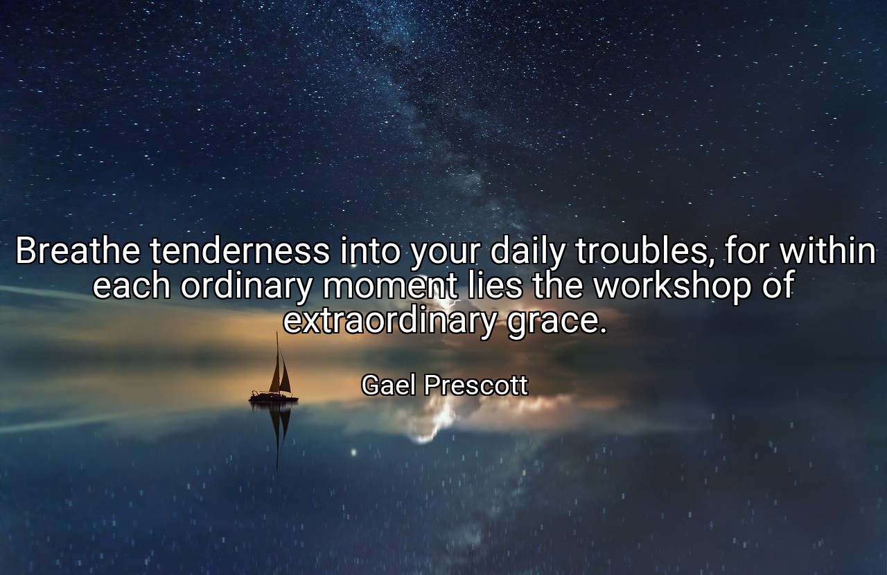 Breathe tenderness into your daily troubles, for within each ordinary moment lies the workshop of extraordinary grace. - Gael Prescott