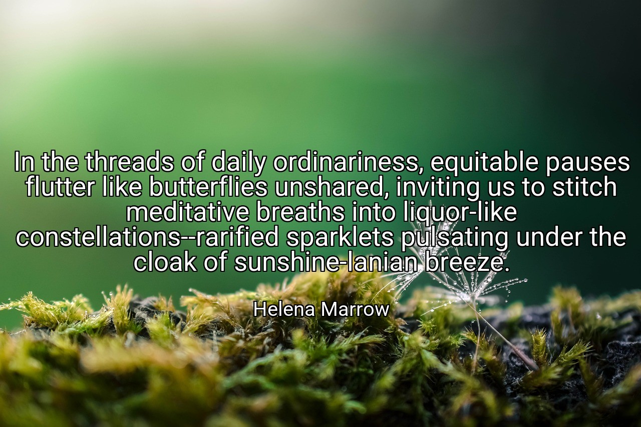 In the threads of daily ordinariness, equitable pauses flutter like butterflies unshared, inviting us to stitch meditative breaths into liquor-like constellations--rarified sparklets pulsating under the cloak of sunshine-lanian breeze. - Helena Marrow