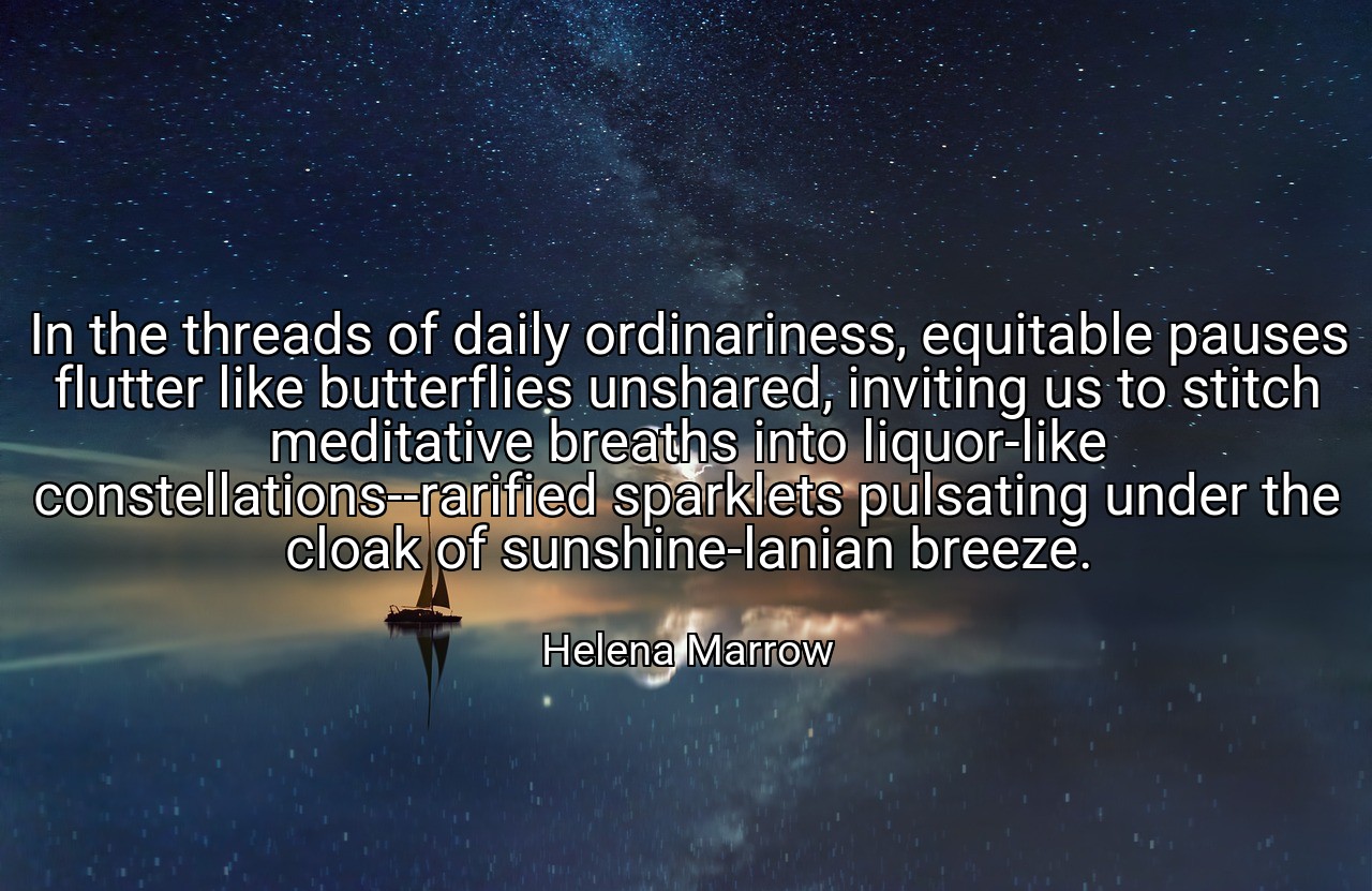 In the threads of daily ordinariness, equitable pauses flutter like butterflies unshared, inviting us to stitch meditative breaths into liquor-like constellations--rarified sparklets pulsating under the cloak of sunshine-lanian breeze. - Helena Marrow