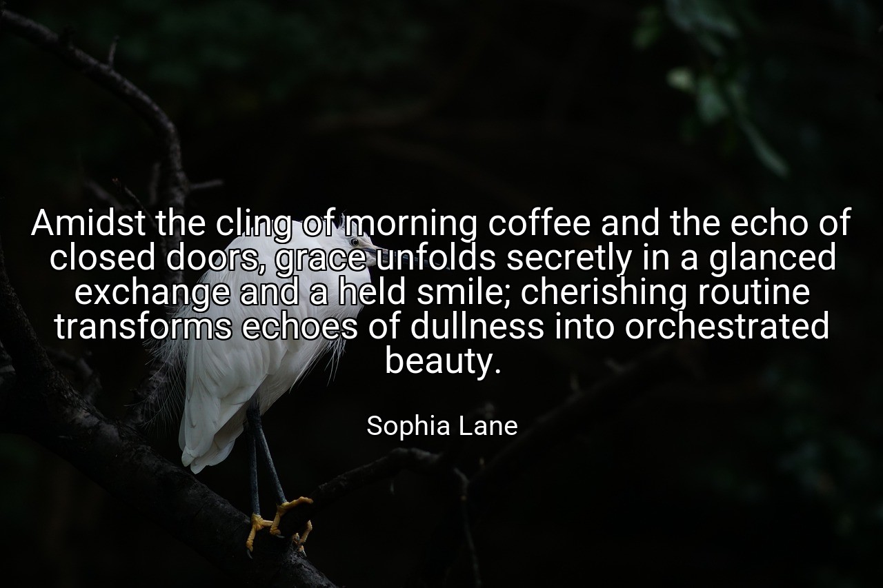 Amidst the cling of morning coffee and the echo of closed doors, grace unfolds secretly in a glanced exchange and a held smile; cherishing routine transforms echoes of dullness into orchestrated beauty. - Sophia Lane