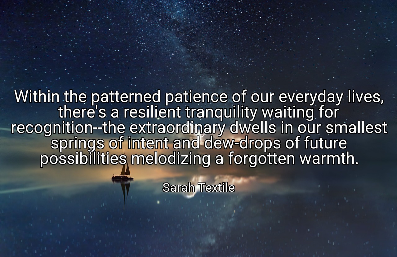 Within the patterned patience of our everyday lives, there's a resilient tranquility waiting for recognition--the extraordinary dwells in our smallest springs of intent and dew-drops of future possibilities melodizing a forgotten warmth. - Sarah Textile