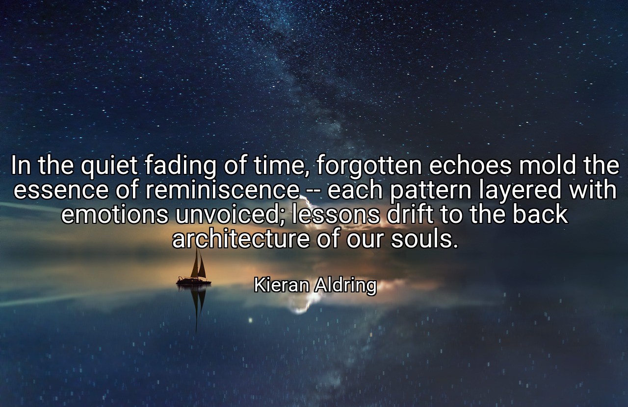 In the quiet fading of time, forgotten echoes mold the essence of reminiscence -- each pattern layered with emotions unvoiced; lessons drift to the back architecture of our souls. - Kieran Aldring