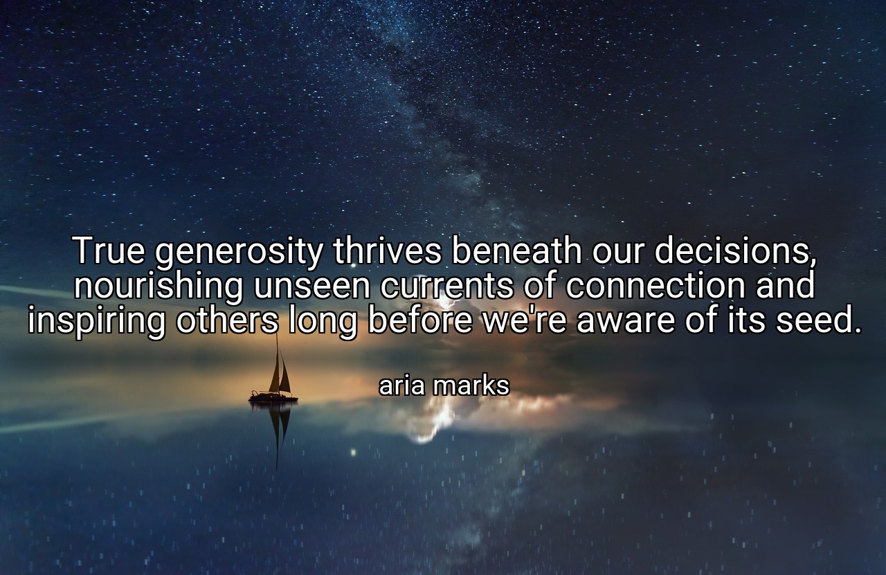 True generosity thrives beneath our decisions, nourishing unseen currents of connection and inspiring others long before we're aware of its seed. - aria marks