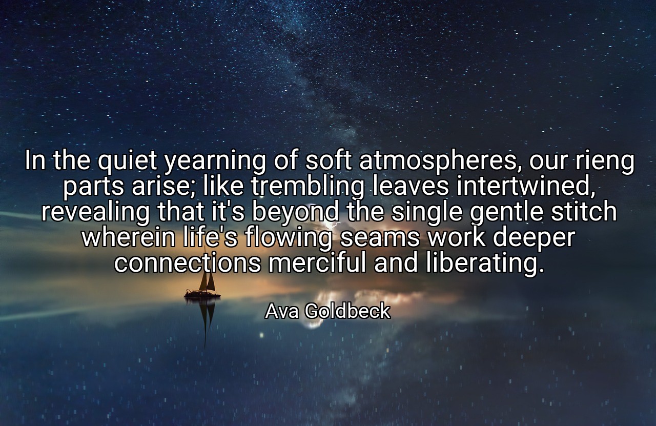 In the quiet yearning of soft atmospheres, our rieng parts arise; like trembling leaves intertwined, revealing that it's beyond the single gentle stitch wherein life's flowing seams work deeper connections merciful and liberating. - Ava Goldbeck