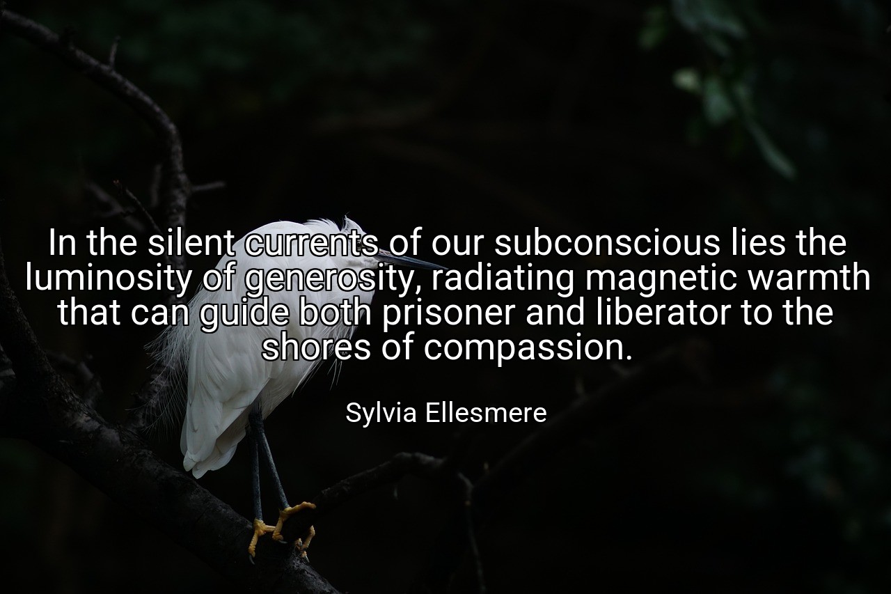 In the silent currents of our subconscious lies the luminosity of generosity, radiating magnetic warmth that can guide both prisoner and liberator to the shores of compassion. - Sylvia Ellesmere