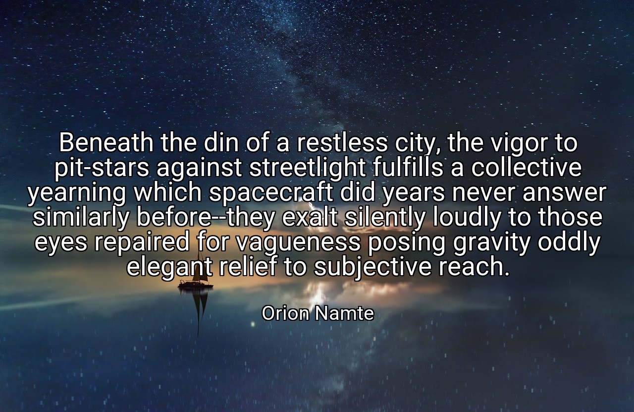 Beneath the din of a restless city, the vigor to pit-stars against streetlight fulfills a collective yearning which spacecraft did years never answer similarly before--they exalt silently loudly to those eyes repaired for vagueness posing gravity oddly elegant relief to subjective reach. - Orion Namte