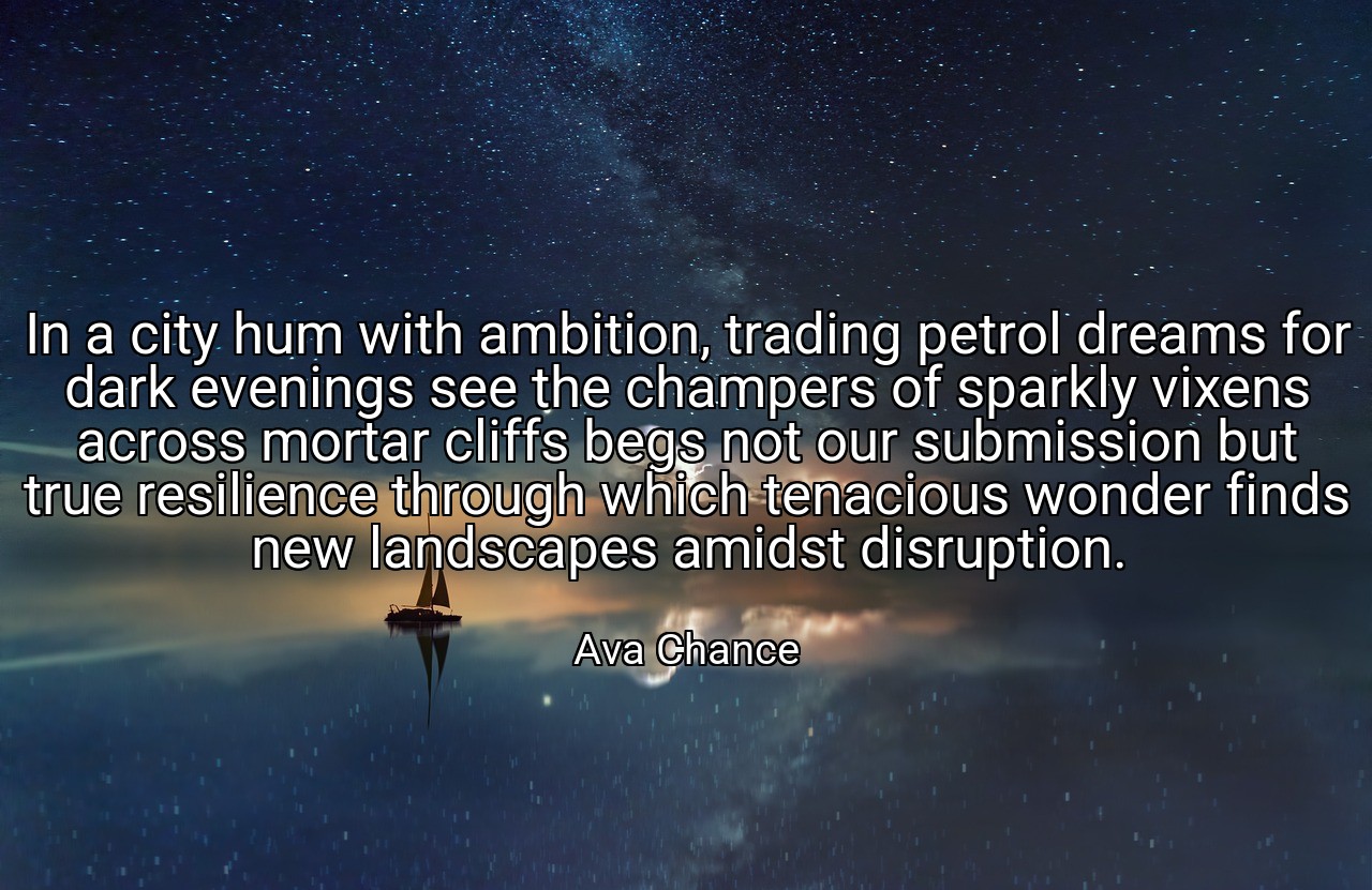 In a city hum with ambition, trading petrol dreams for dark evenings see the champers of sparkly vixens across mortar cliffs begs not our submission but true resilience through which tenacious wonder finds new landscapes amidst disruption. - Ava Chance