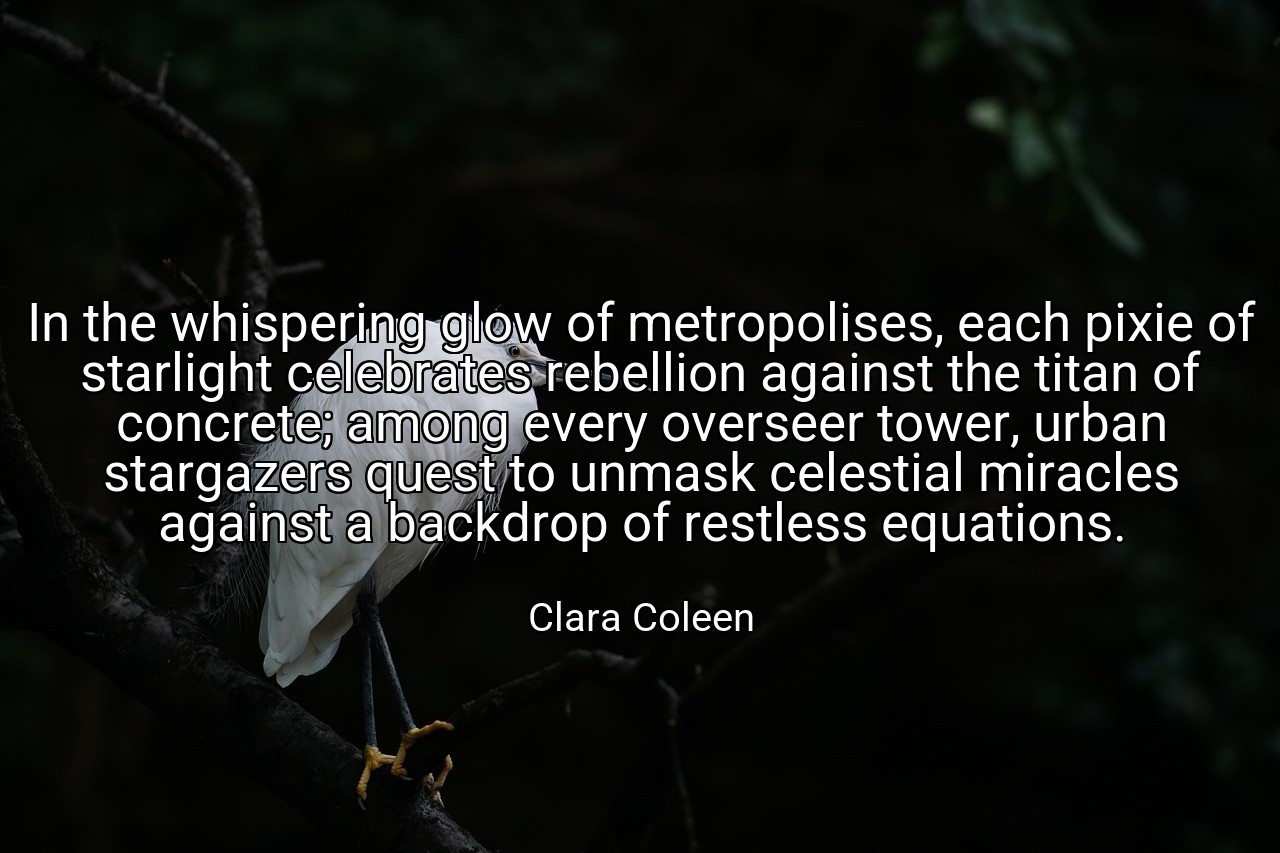 In the whispering glow of metropolises, each pixie of starlight celebrates rebellion against the titan of concrete; among every overseer tower, urban stargazers quest to unmask celestial miracles against a backdrop of restless equations. - Clara Coleen