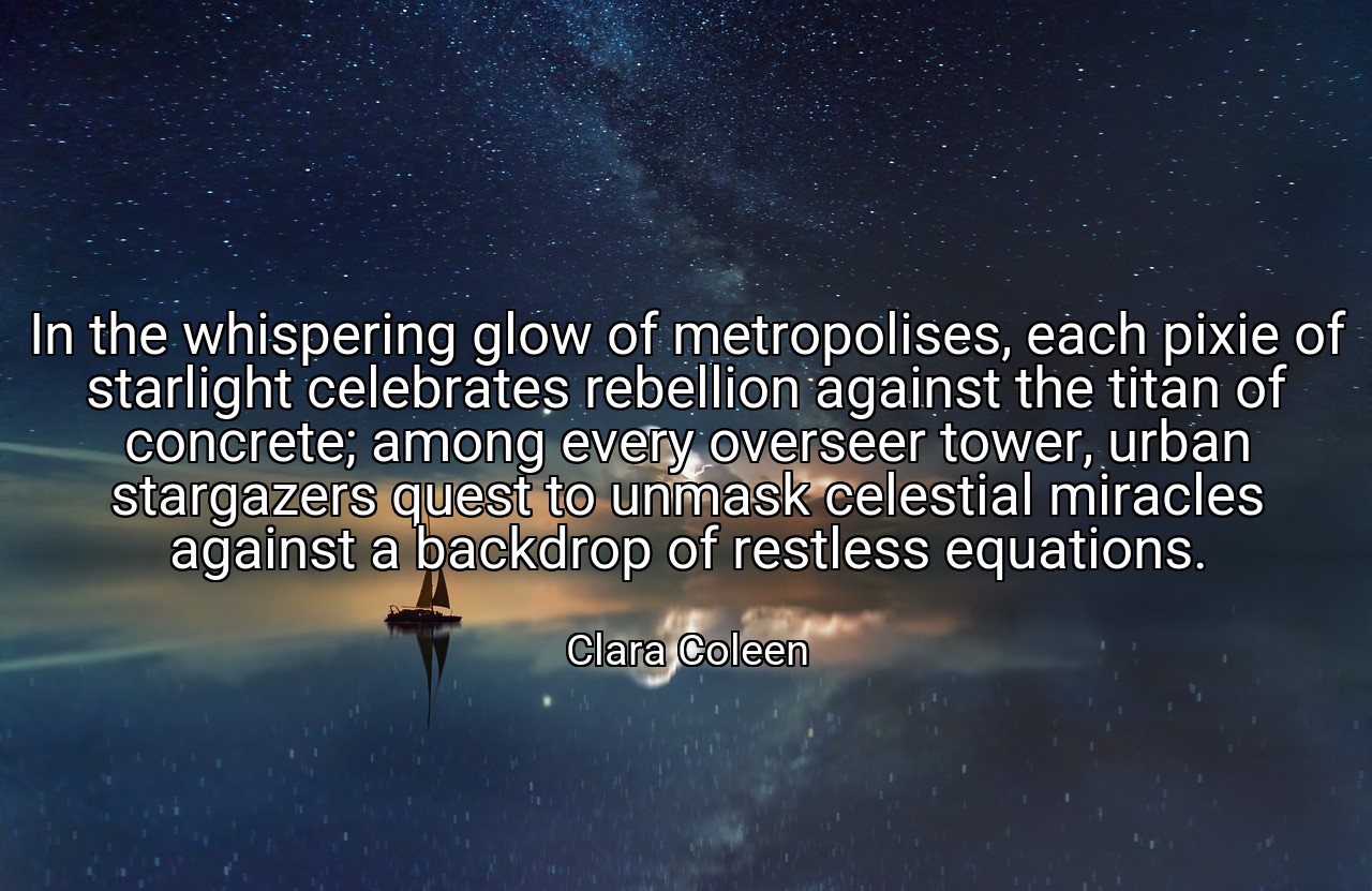 In the whispering glow of metropolises, each pixie of starlight celebrates rebellion against the titan of concrete; among every overseer tower, urban stargazers quest to unmask celestial miracles against a backdrop of restless equations. - Clara Coleen