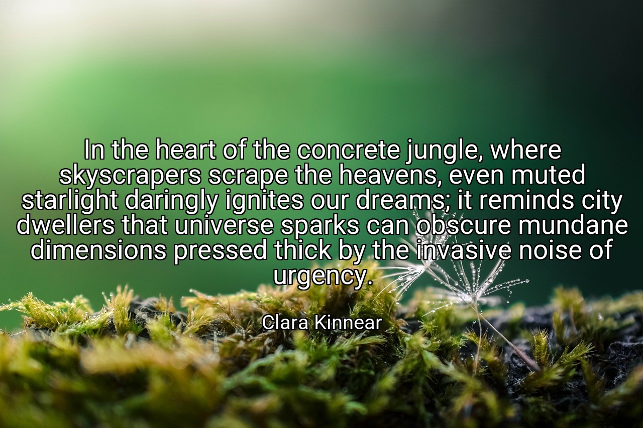 In the heart of the concrete jungle, where skyscrapers scrape the heavens, even muted starlight daringly ignites our dreams; it reminds city dwellers that universe sparks can obscure mundane dimensions pressed thick by the invasive noise of urgency. - Clara Kinnear