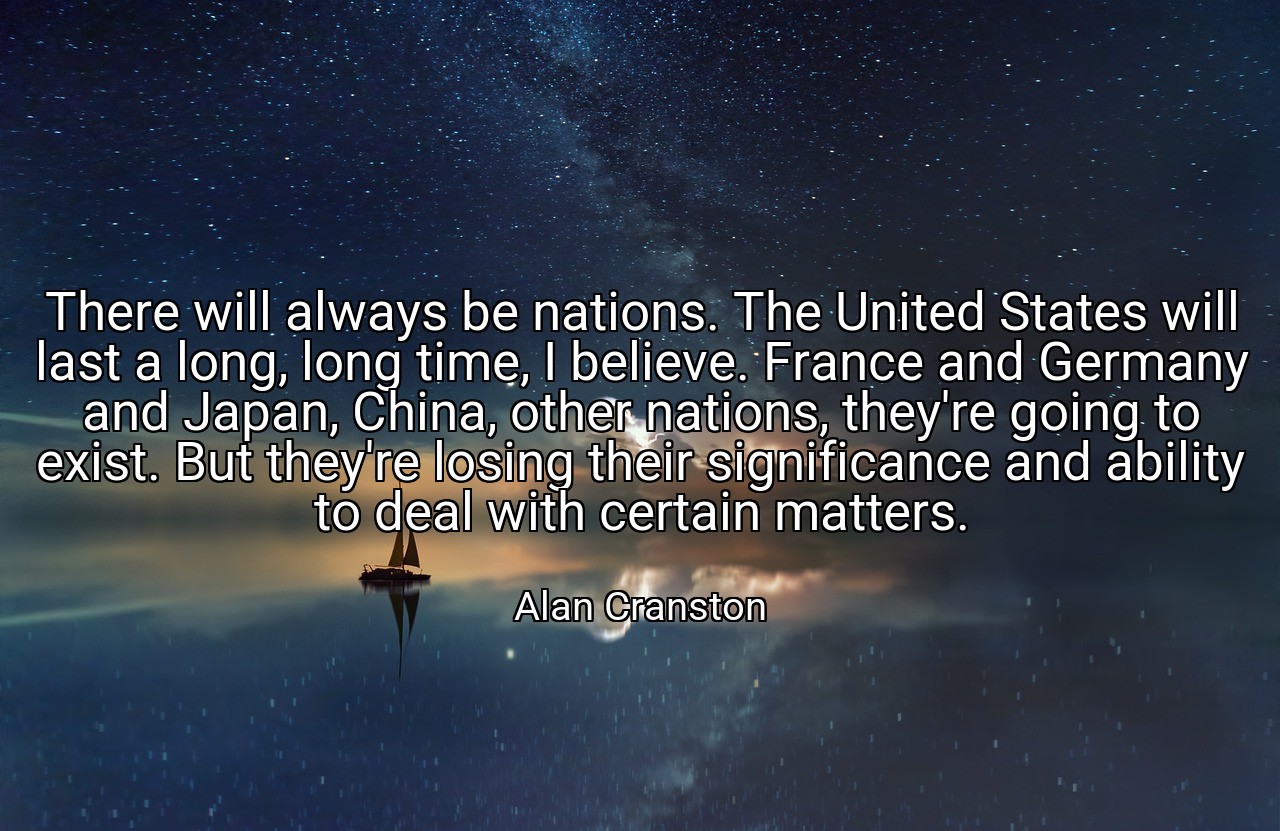 There will always be nations. The United States will last a long, long time, I believe. France and Germany and Japan, China, other nations, they're going to exist. But they're losing their significance and ability to deal with certain matters. - Alan Cranston