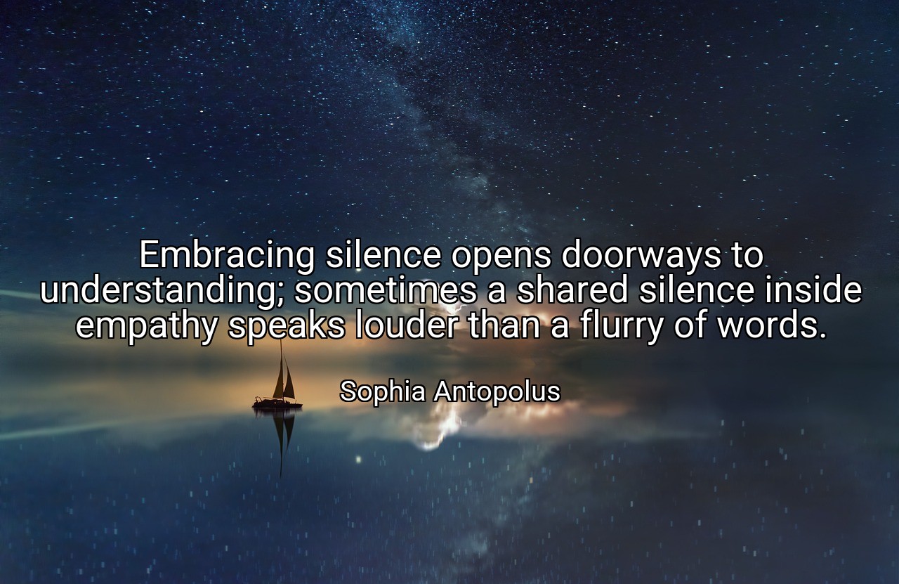 Embracing silence opens doorways to understanding; sometimes a shared silence inside empathy speaks louder than a flurry of words. - Sophia Antopolus