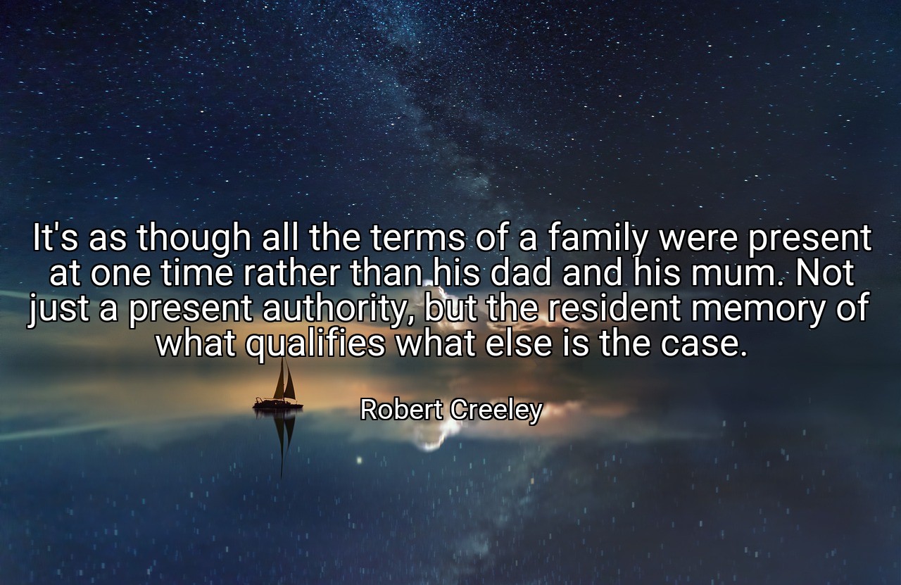 It's as though all the terms of a family were present at one time rather than his dad and his mum. Not just a present authority, but the resident memory of what qualifies what else is the case. - Robert Creeley