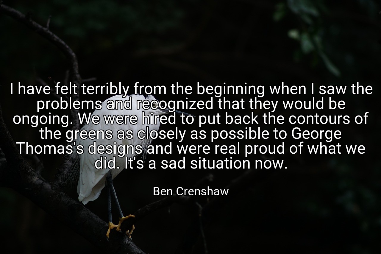 I have felt terribly from the beginning when I saw the problems and recognized that they would be ongoing. We were hired to put back the contours of the greens as closely as possible to George Thomas's designs and were real proud of what we did. It's a sad situation now. - Ben Crenshaw