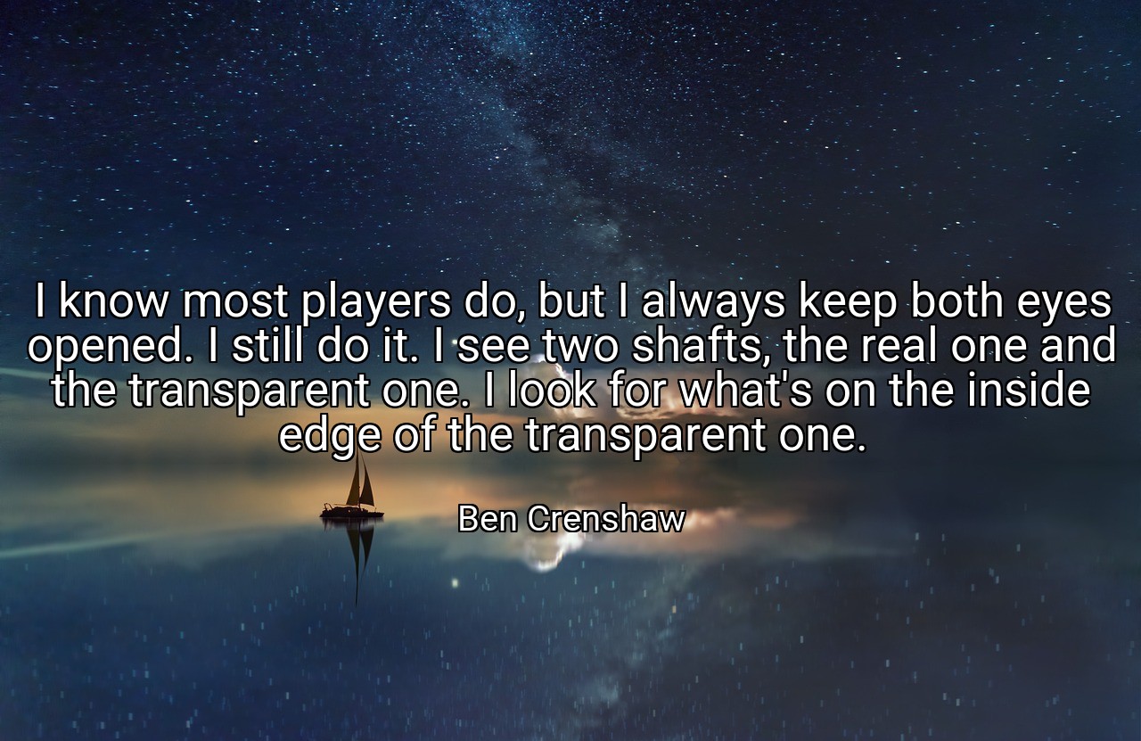 I know most players do, but I always keep both eyes opened. I still do it. I see two shafts, the real one and the transparent one. I look for what's on the inside edge of the transparent one. - Ben Crenshaw