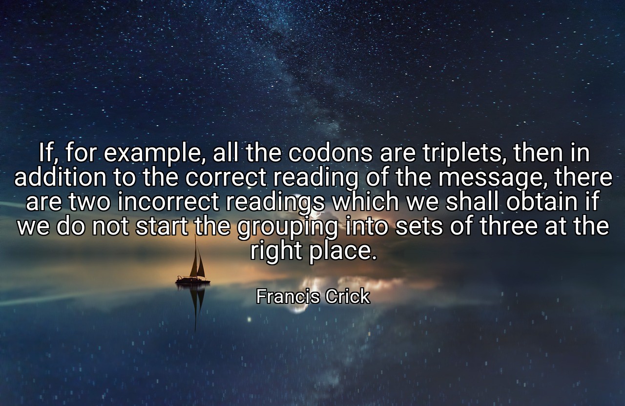 If, for example, all the codons are triplets, then in addition to the correct reading of the message, there are two incorrect readings which we shall obtain if we do not start the grouping into sets of three at the right place. - Francis Crick