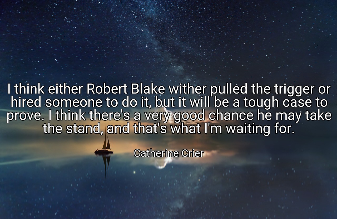 I think either Robert Blake wither pulled the trigger or hired someone to do it, but it will be a tough case to prove. I think there's a very good chance he may take the stand, and that's what I'm waiting for. - Catherine Crier