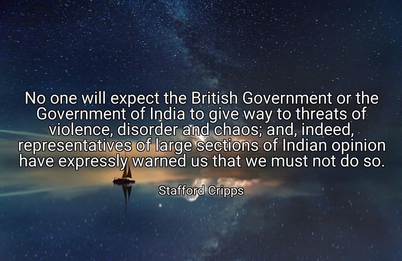 No one will expect the British Government or the Government of India to give way to threats of violence, disorder and chaos; and, indeed, representatives of large sections of Indian opinion have expressly warned us that we must not do so. - Stafford Cripps
