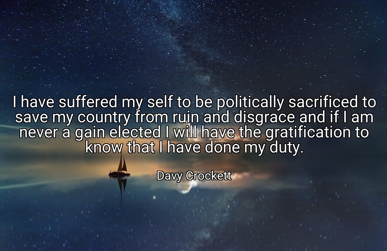 I have suffered my self to be politically sacrificed to save my country from ruin and disgrace and if I am never a gain elected I will have the gratification to know that I have done my duty. - Davy Crockett