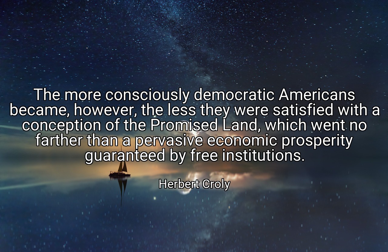 The more consciously democratic Americans became, however, the less they were satisfied with a conception of the Promised Land, which went no farther than a pervasive economic prosperity guaranteed by free institutions. - Herbert Croly