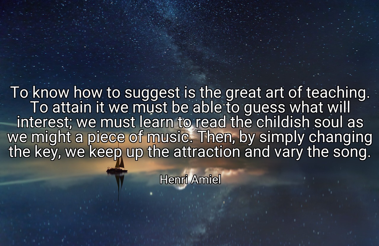 To know how to suggest is the great art of teaching. To attain it we must be able to guess what will interest; we must learn to read the childish soul as we might a piece of music. Then, by simply changing the key, we keep up the attraction and vary the song. - Henri Amiel