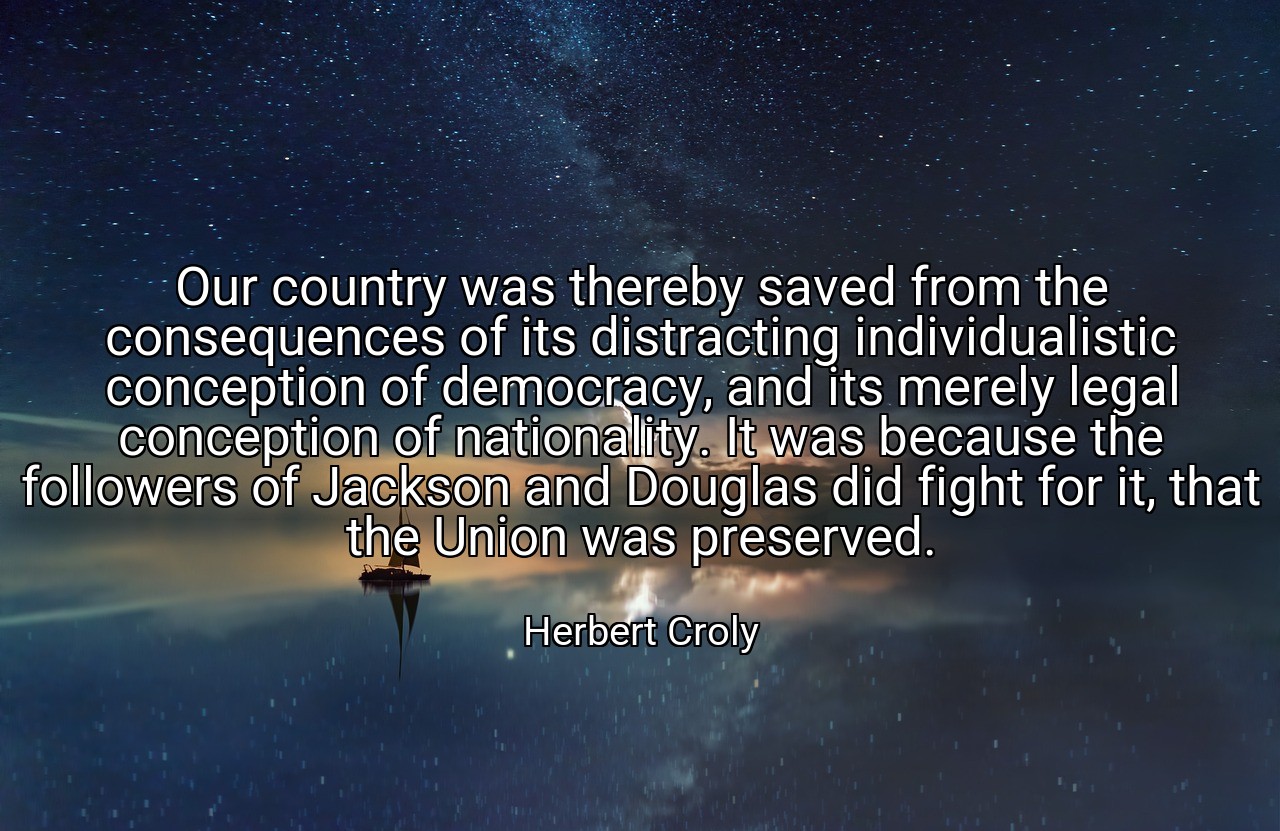 Our country was thereby saved from the consequences of its distracting individualistic conception of democracy, and its merely legal conception of nationality. It was because the followers of Jackson and Douglas did fight for it, that the Union was preserved. - Herbert Croly