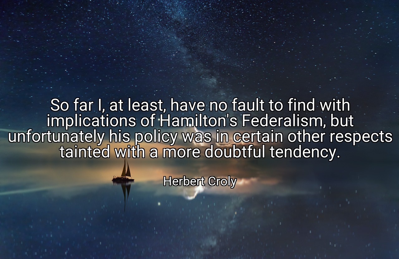 So far I, at least, have no fault to find with implications of Hamilton's Federalism, but unfortunately his policy was in certain other respects tainted with a more doubtful tendency. - Herbert Croly