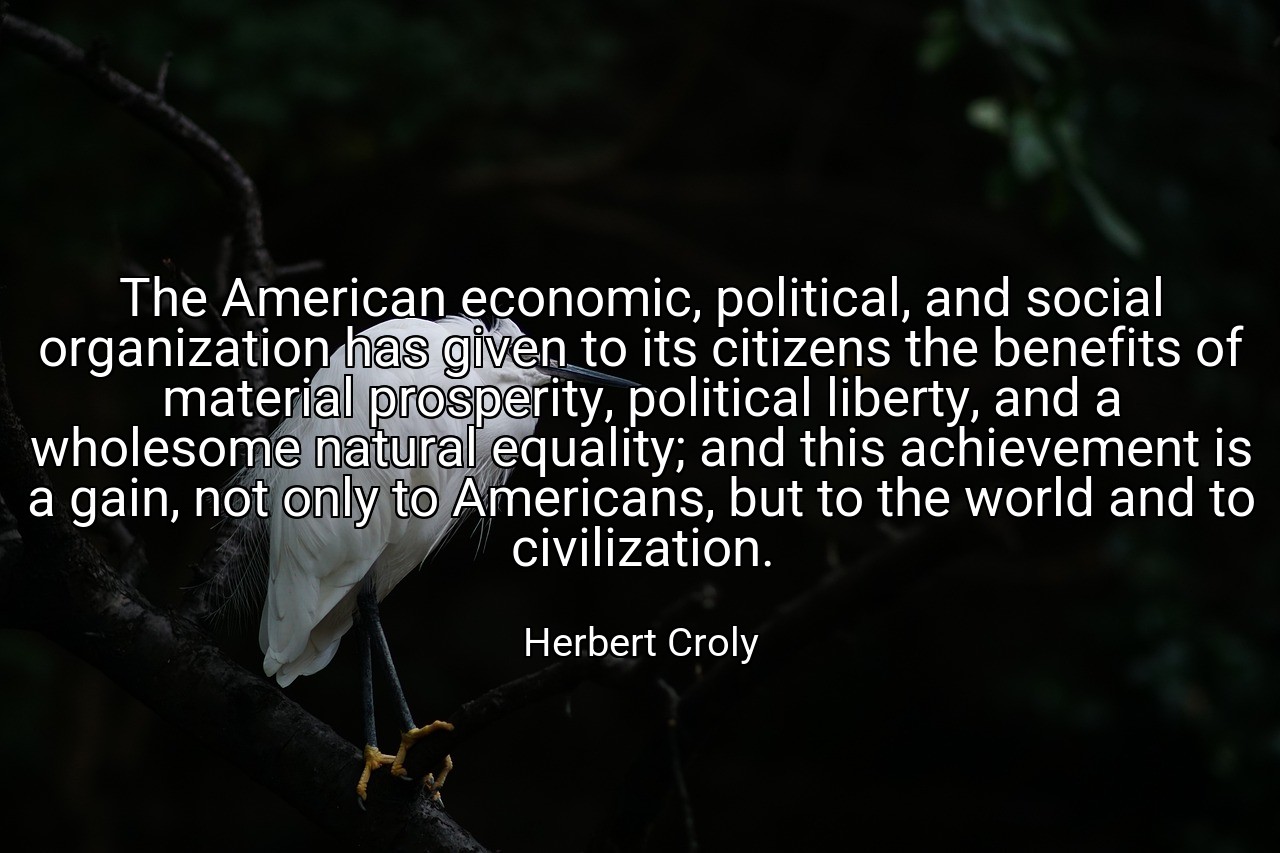 The American economic, political, and social organization has given to its citizens the benefits of material prosperity, political liberty, and a wholesome natural equality; and this achievement is a gain, not only to Americans, but to the world and to civilization. - Herbert Croly