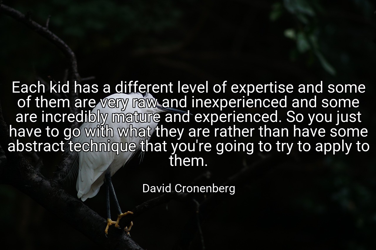 Each kid has a different level of expertise and some of them are very raw and inexperienced and some are incredibly mature and experienced. So you just have to go with what they are rather than have some abstract technique that you're going to try to apply to them. - David Cronenberg