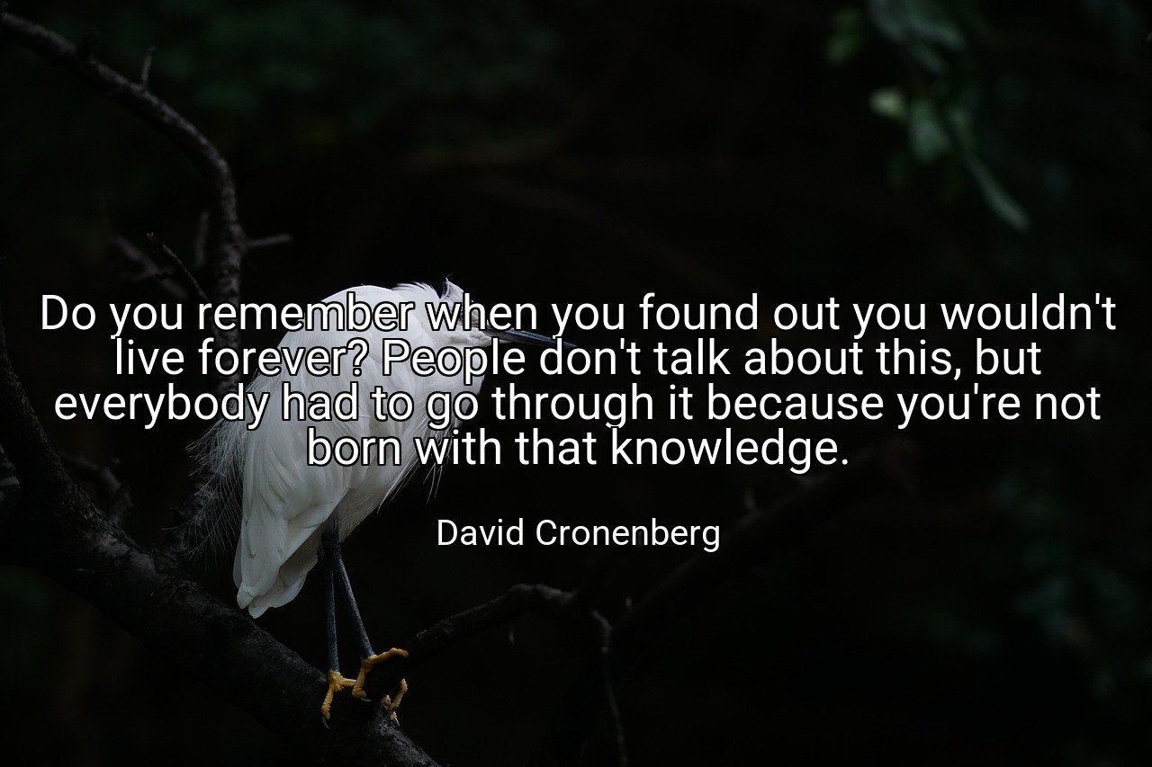 Do you remember when you found out you wouldn't live forever? People don't talk about this, but everybody had to go through it because you're not born with that knowledge. - David Cronenberg