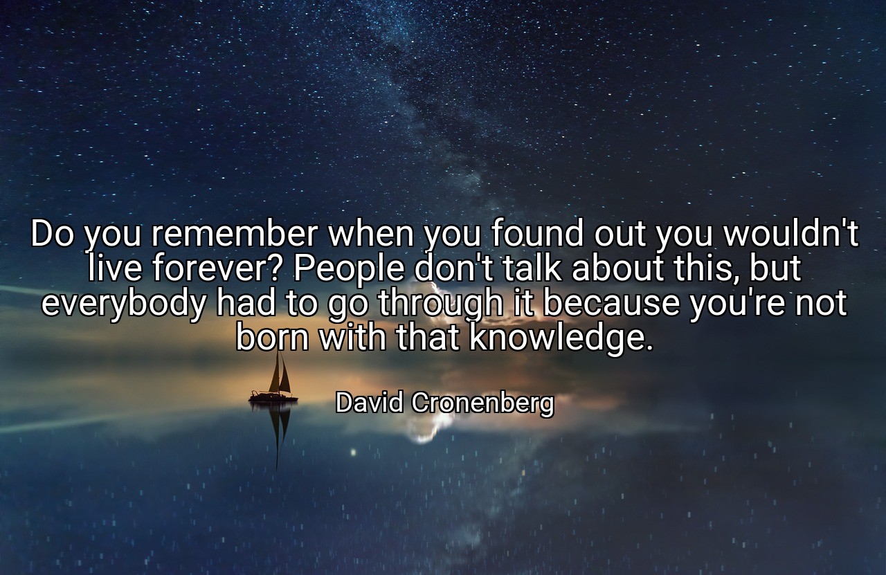 Do you remember when you found out you wouldn't live forever? People don't talk about this, but everybody had to go through it because you're not born with that knowledge. - David Cronenberg