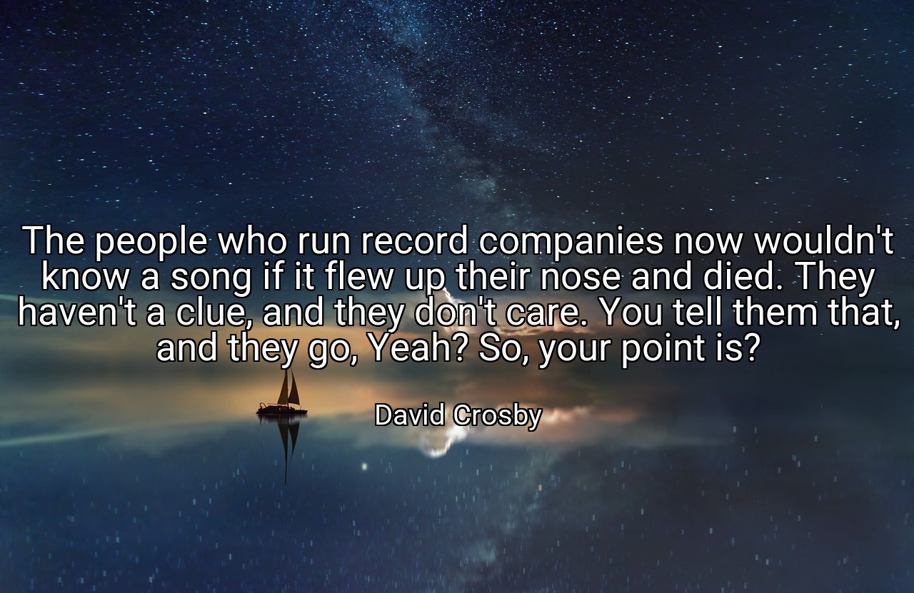 The people who run record companies now wouldn't know a song if it flew up their nose and died. They haven't a clue, and they don't care. You tell them that, and they go, Yeah? So, your point is? - David Crosby