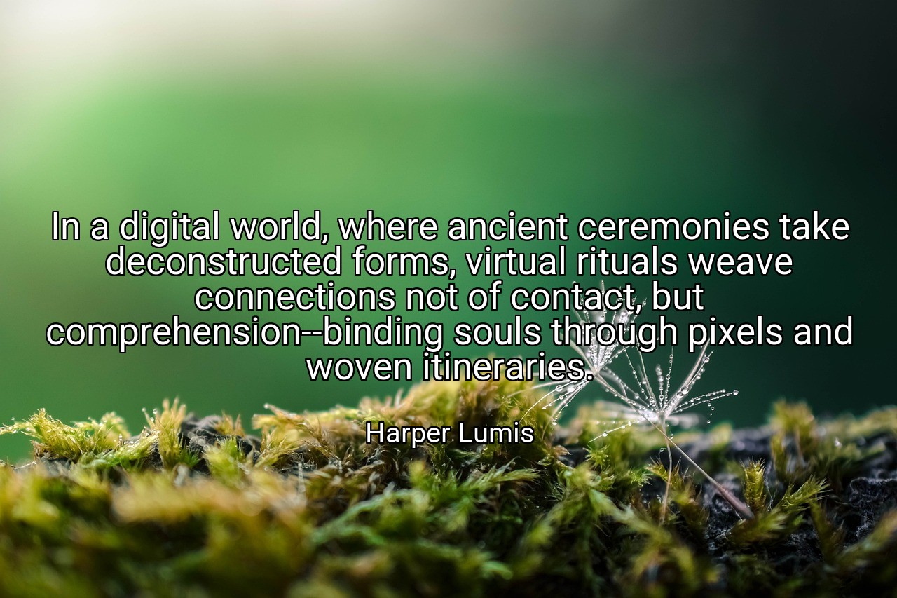 In a digital world, where ancient ceremonies take deconstructed forms, virtual rituals weave connections not of contact, but comprehension--binding souls through pixels and woven itineraries. - Harper Lumis