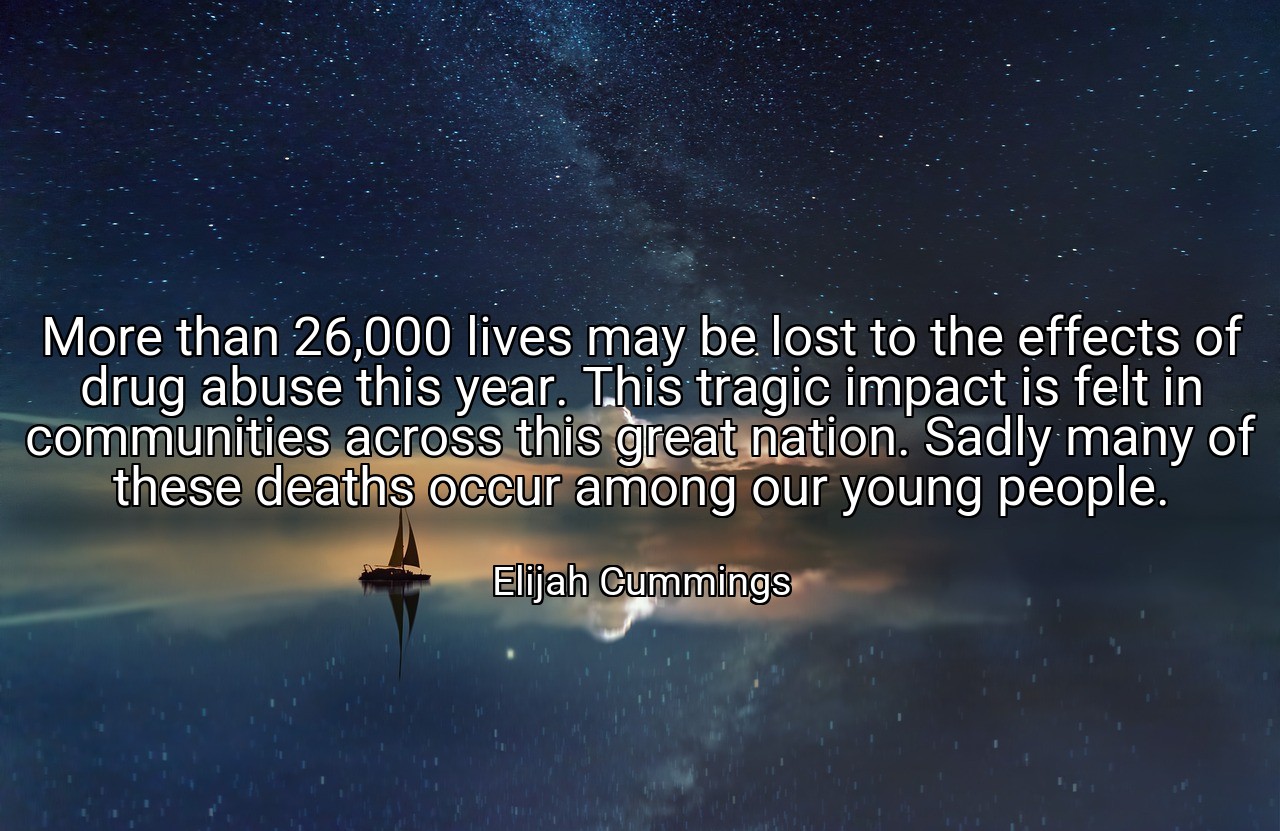 More than 26,000 lives may be lost to the effects of drug abuse this year. This tragic impact is felt in communities across this great nation. Sadly many of these deaths occur among our young people. - Elijah Cummings